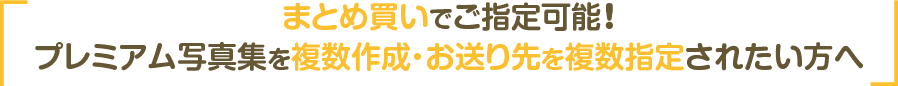 まとめ買いでご選択可能！プレミアム写真集を複数作成・お送り先を複数指定されたい方へ