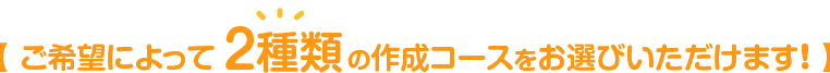 【 ご希望によって 2種類 の作成コースをお選びいただけます！ 】