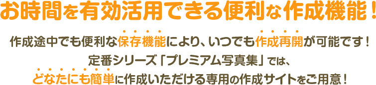 お時間を有効活用できる便利な作成機能！作成途中でも便利な保存機能により、いつでも作成再開が可能です！定番シリーズ「プレミアム写真集」では、どなたにも簡単に作成いただける専用の作成サイトをご用意！