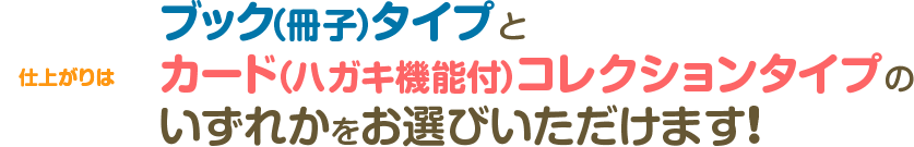 仕上がりはブック（冊子）タイプとカード（ハガキ機能付）コレクションタイプのいずれかをお選びいただけます!