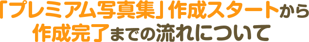 「プレミアム写真集」作成スタートから作成完了までの流れについて