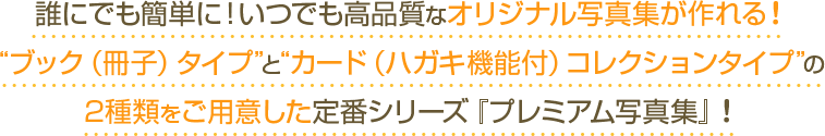 誰にでも簡単に！いつでも高品質なオリジナル写真集が作れる！“ブック（冊子）タイプ”と“カード（ハガキ機能付）コレクションタイプ”の2種類をご用意した定番シリーズ『プレミアム写真集』！